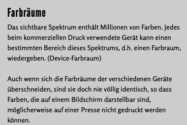 Farbräume Das sichtbare Spektrum enthält Millionen von Farben. Jedes beim kommerziellen Druck verwendete Gerät kann einen bestimmten Bereich dieses Spektrums, d.h. einen Farbraum, wiedergeben. (Device-Farbraum) Auch wenn sich die Farbräume der verschiedenen Geräte überschneiden, sind sie doch nie völlig identisch, so dass Farben, die auf einem Bildschirm darstellbar sind, möglicherweise auf einer Presse nicht gedruckt werden können.