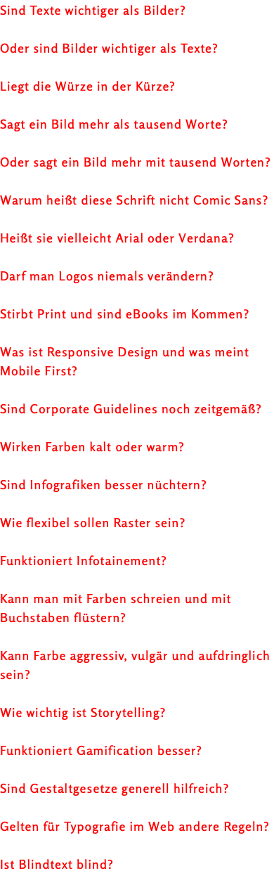 Sind Texte wichtiger als Bilder? Oder sind Bilder wichtiger als Texte? Liegt die Würze in der Kürze? Sagt ein Bild mehr als tausend Worte? Oder sagt ein Bild mehr mit tausend Worten? Warum heißt diese Schrift nicht Comic Sans? Heißt sie vielleicht Arial oder Verdana? Darf man Logos niemals verändern? Stirbt Print und sind eBooks im Kommen? Was ist Responsive Design und was meint Mobile First? Sind Corporate Guidelines noch zeitgemäß? Wirken Farben kalt oder warm? Sind Infografiken besser nüchtern? Wie flexibel sollen Raster sein? Funktioniert Infotainement? Kann man mit Farben schreien und mit Buchstaben flüstern? Kann Farbe aggressiv, vulgär und aufdringlich sein? Wie wichtig ist Storytelling? Funktioniert Gamification besser? Sind Gestaltgesetze generell hilfreich? Gelten für Typografie im Web andere Regeln? Ist Blindtext blind? 