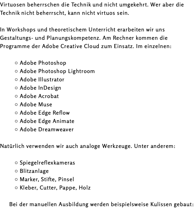 Virtuosen beherrschen die Technik und nicht umgekehrt. Wer aber die Technik nicht beherrscht, kann nicht virtuos sein. In Workshops und theoretischem Unterricht erarbeiten wir uns Gestaltungs- und Planungskompetenz. Am Rechner kommen die Programme der Adobe Creative Cloud zum Einsatz. Im einzelnen: Adobe Photoshop Adobe Photoshop Lightroom Adobe Illustrator Adobe InDesign Adobe Acrobat Adobe Muse Adobe Edge Reflow Adobe Edge Animate Adobe Dreamweaver Natürlich verwenden wir auch analoge Werkzeuge. Unter anderem: Spiegelreflexkameras Blitzanlage Marker, Stifte, Pinsel Kleber, Cutter, Pappe, Holz Bei der manuellen Ausbildung werden beispielsweise Kulissen gebaut: