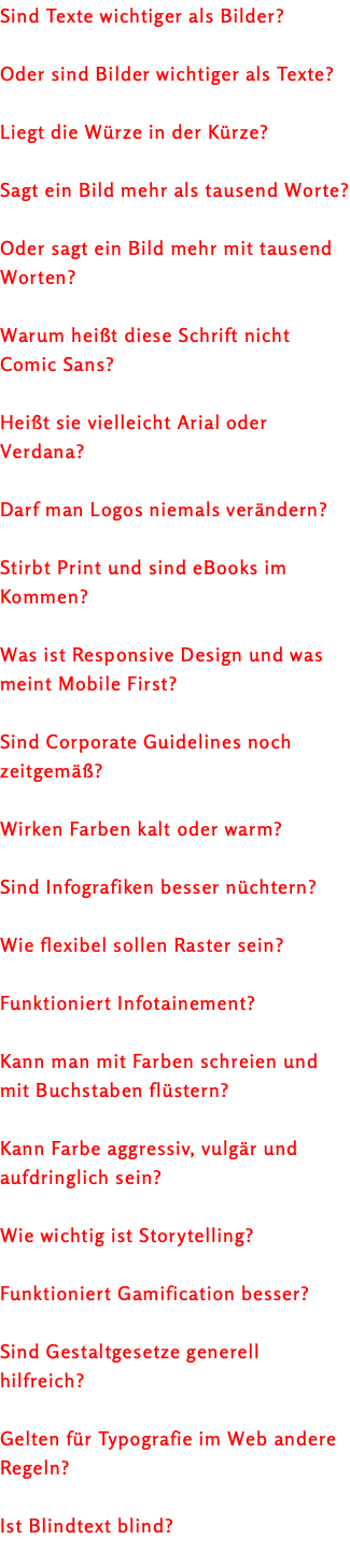 Sind Texte wichtiger als Bilder? Oder sind Bilder wichtiger als Texte? Liegt die Würze in der Kürze? Sagt ein Bild mehr als tausend Worte? Oder sagt ein Bild mehr mit tausend Worten? Warum heißt diese Schrift nicht Comic Sans? Heißt sie vielleicht Arial oder Verdana? Darf man Logos niemals verändern? Stirbt Print und sind eBooks im Kommen? Was ist Responsive Design und was meint Mobile First? Sind Corporate Guidelines noch zeitgemäß? Wirken Farben kalt oder warm? Sind Infografiken besser nüchtern? Wie flexibel sollen Raster sein? Funktioniert Infotainement? Kann man mit Farben schreien und mit Buchstaben flüstern? Kann Farbe aggressiv, vulgär und aufdringlich sein? Wie wichtig ist Storytelling? Funktioniert Gamification besser? Sind Gestaltgesetze generell hilfreich? Gelten für Typografie im Web andere Regeln? Ist Blindtext blind? 